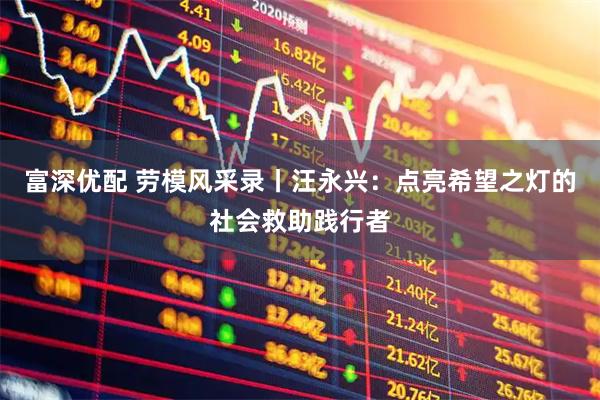 富深优配 劳模风采录丨汪永兴：点亮希望之灯的社会救助践行者