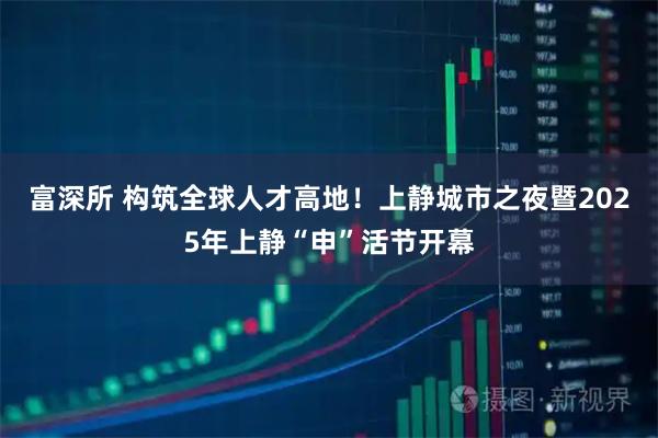 富深所 构筑全球人才高地！上静城市之夜暨2025年上静“申”活节开幕