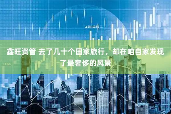 鑫旺资管 去了几十个国家旅行，却在咱自家发现了最奢侈的风景