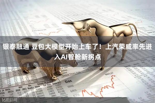 银泰融通 豆包大模型开始上车了！上汽荣威率先进入AI智舱新拐点