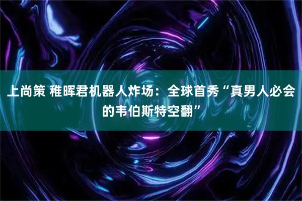上尚策 稚晖君机器人炸场：全球首秀“真男人必会的韦伯斯特空翻”