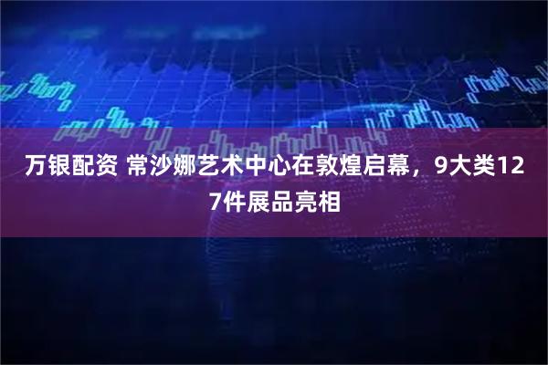 万银配资 常沙娜艺术中心在敦煌启幕，9大类127件展品亮相