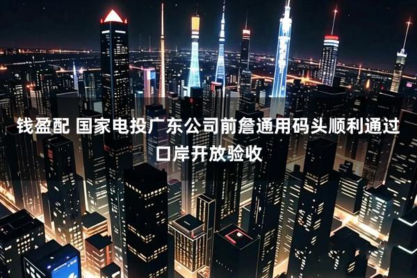 钱盈配 国家电投广东公司前詹通用码头顺利通过口岸开放验收