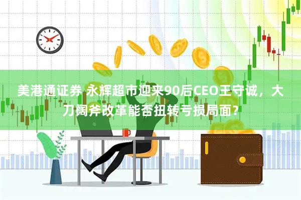 美港通证券 永辉超市迎来90后CEO王守诚，大刀阔斧改革能否扭转亏损局面？