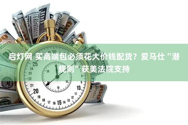 启灯网 买高端包必须花大价钱配货？爱马仕“潜规则”获美法院支持