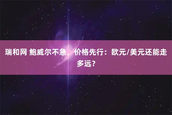 瑞和网 鲍威尔不急，价格先行：欧元/美元还能走多远？