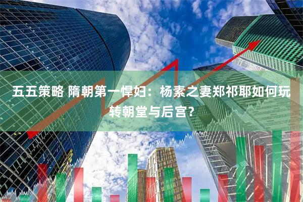 五五策略 隋朝第一悍妇：杨素之妻郑祁耶如何玩转朝堂与后宫？