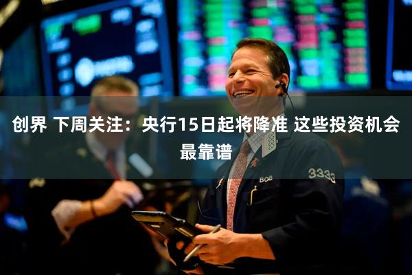 创界 下周关注：央行15日起将降准 这些投资机会最靠谱