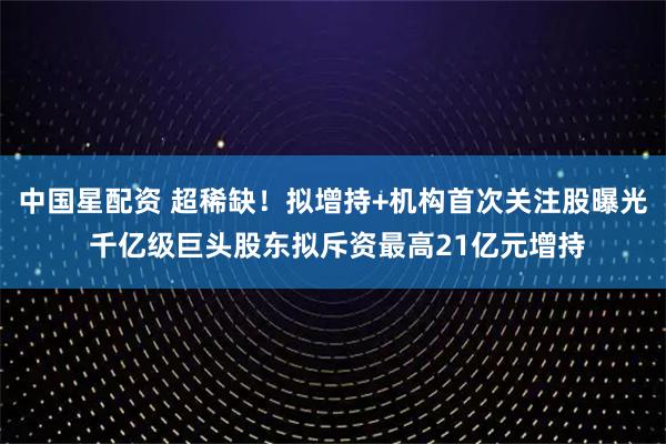 中国星配资 超稀缺！拟增持+机构首次关注股曝光 千亿级巨头股东拟斥资最高21亿元增持