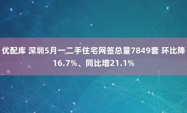 优配库 深圳5月一二手住宅网签总量7849套 环比降16.7%、同比增21.1%