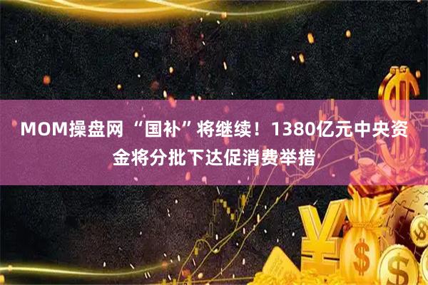 MOM操盘网 “国补”将继续！1380亿元中央资金将分批下达促消费举措
