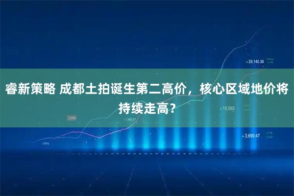 睿新策略 成都土拍诞生第二高价，核心区域地价将持续走高？