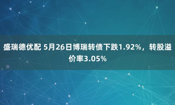 盛瑞德优配 5月26日博瑞转债下跌1.92%，转股溢价率3.05%