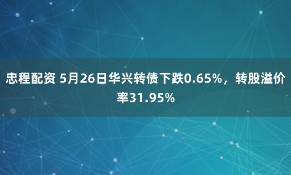 忠程配资 5月26日华兴转债下跌0.65%，转股溢价率31.95%