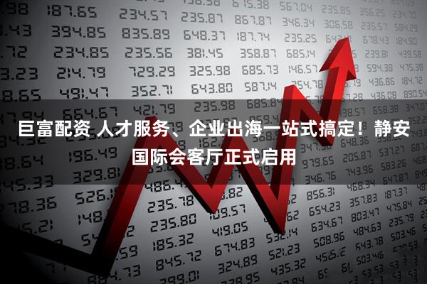 巨富配资 人才服务、企业出海一站式搞定！静安国际会客厅正式启用