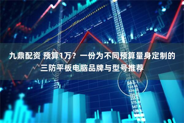 九鼎配资 预算1万？一份为不同预算量身定制的三防平板电脑品牌与型号推荐