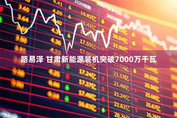 路易泽 甘肃新能源装机突破7000万千瓦