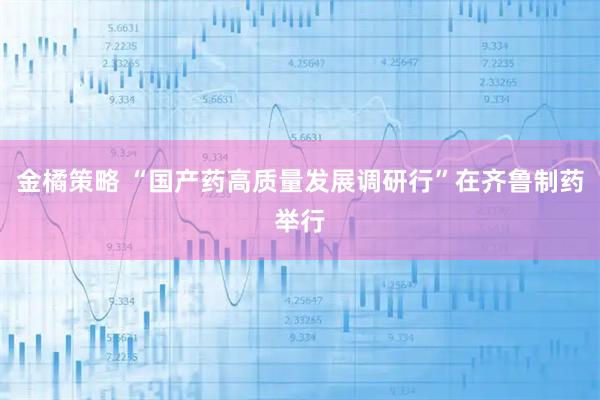 金橘策略 “国产药高质量发展调研行”在齐鲁制药举行