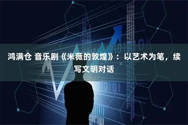 鸿满仓 音乐剧《米薇的敦煌》:以艺术为笔,续写文明对话
