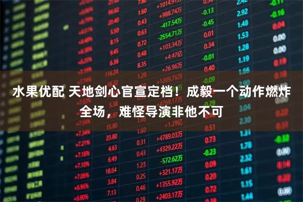 水果优配 天地剑心官宣定档!成毅一个动作燃炸全场,难怪导演非他不可