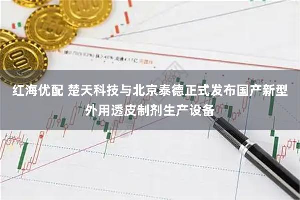 红海优配 楚天科技与北京泰德正式发布国产新型外用透皮制剂生产设备