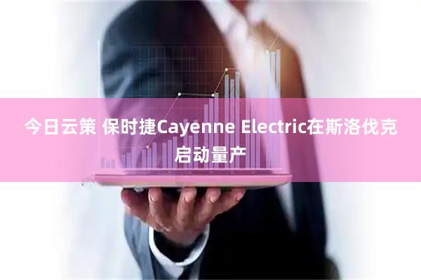 今日云策 保时捷Cayenne Electric在斯洛伐克启动量产