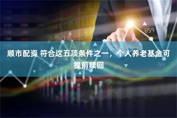 顺市配资 符合这五项条件之一，个人养老基金可提前赎回