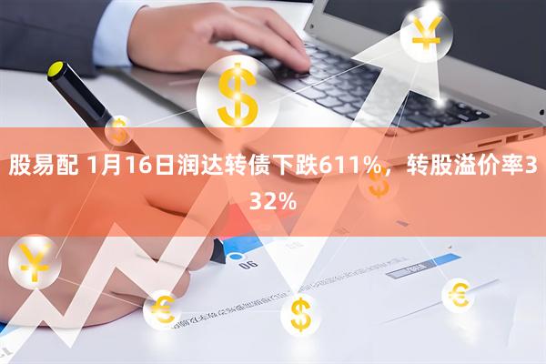 股易配 1月16日润达转债下跌611%，转股溢价率332%