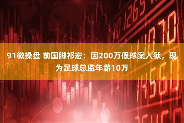 91微操盘 前国脚祁宏：因200万假球案入狱，现为足球总监年薪10万