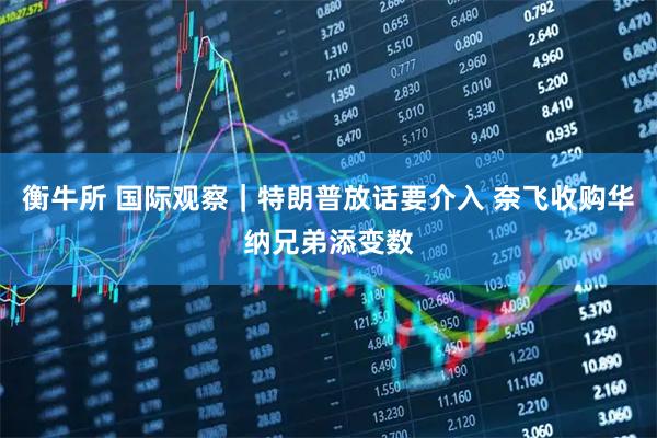 衡牛所 国际观察｜特朗普放话要介入 奈飞收购华纳兄弟添变数