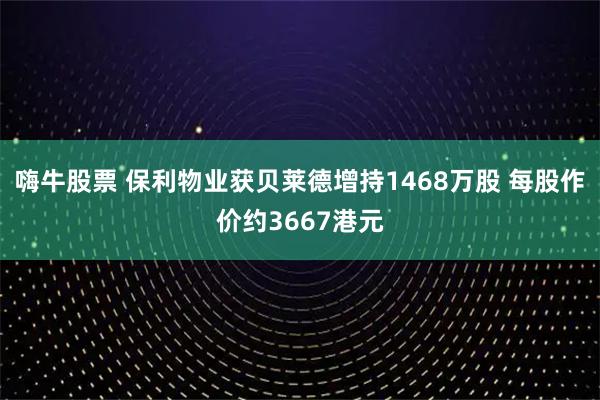 嗨牛股票 保利物业获贝莱德增持1468万股 每股作价约3667港元