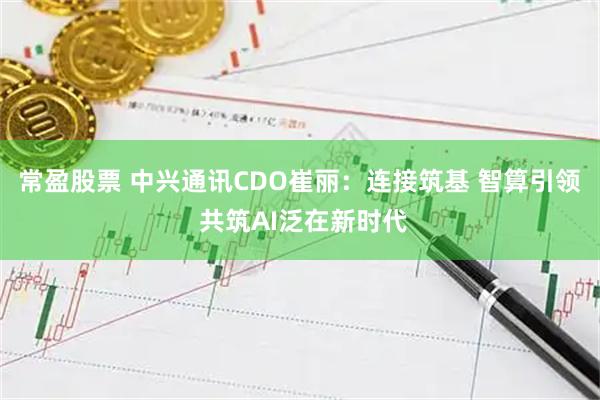 常盈股票 中兴通讯CDO崔丽：连接筑基 智算引领 共筑AI泛在新时代