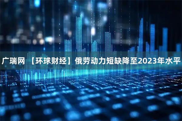 广瑞网 【环球财经】俄劳动力短缺降至2023年水平