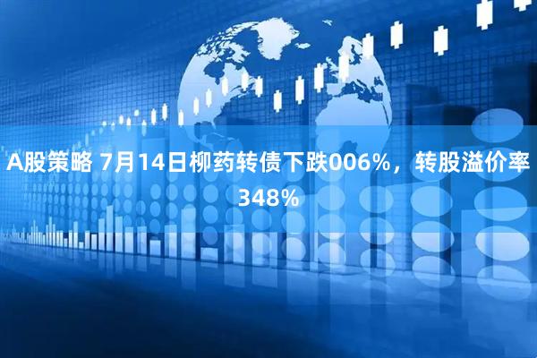 A股策略 7月14日柳药转债下跌006%，转股溢价率348%