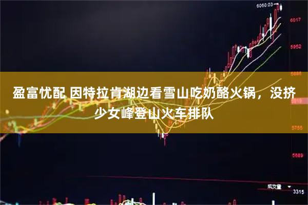 盈富忧配 因特拉肯湖边看雪山吃奶酪火锅，没挤少女峰登山火车排队