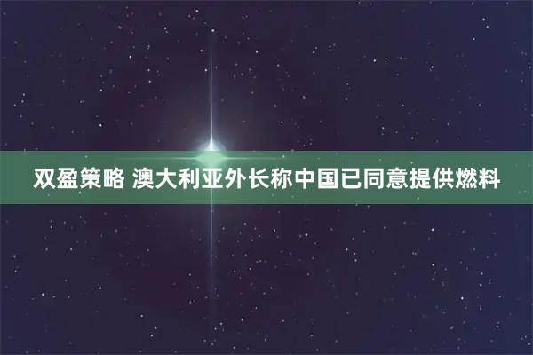 双盈策略 澳大利亚外长称中国已同意提供燃料